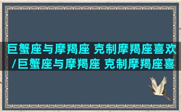 巨蟹座与摩羯座 克制摩羯座喜欢/巨蟹座与摩羯座 克制摩羯座喜欢-我的网站